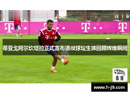 蒂亚戈阿尔坎塔拉正式宣布退役球坛生涯回顾辉煌瞬间 蒂亚戈阿尔坎塔拉正式宣布退役球坛生涯回顾辉煌瞬间