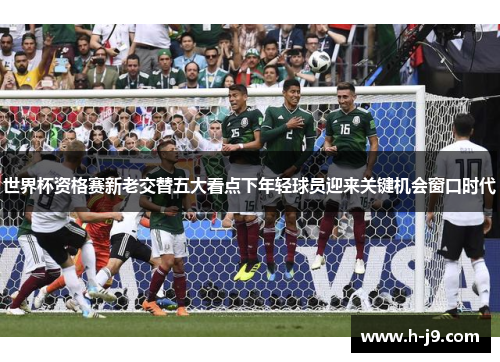 世界杯资格赛新老交替五大看点下年轻球员迎来关键机会窗口时代 世界杯资格赛新老交替五大看点下年轻球员迎来关键机会窗口时代