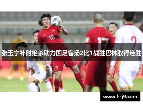 张玉宁补时绝杀助力国足客场2比1战胜巴林取得连胜