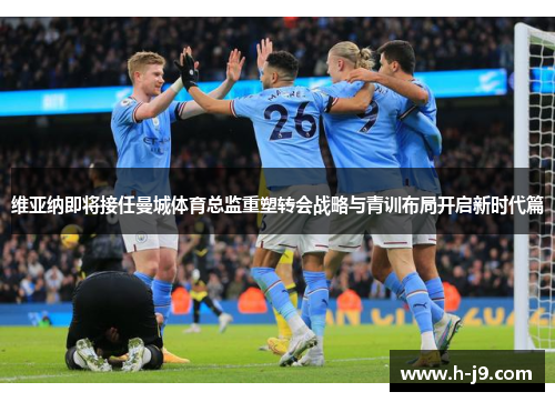 维亚纳即将接任曼城体育总监重塑转会战略与青训布局开启新时代篇 维亚纳即将接任曼城体育总监重塑转会战略与青训布局开启新时代篇